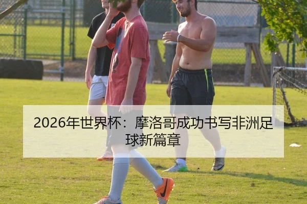 2026年世界杯：摩洛哥成功书写非洲足球新篇章